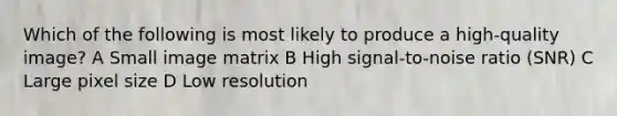 Which of the following is most likely to produce a high-quality image? A Small image matrix B High signal-to-noise ratio (SNR) C Large pixel size D Low resolution