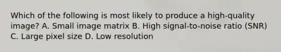 Which of the following is most likely to produce a high-quality image? A. Small image matrix B. High signal-to-noise ratio (SNR) C. Large pixel size D. Low resolution