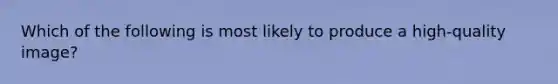 Which of the following is most likely to produce a high-quality image?