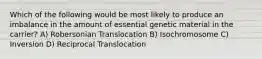 Which of the following would be most likely to produce an imbalance in the amount of essential genetic material in the carrier? A) Robersonian Translocation B) Isochromosome C) Inversion D) Reciprocal Translocation