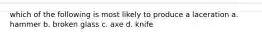 which of the following is most likely to produce a laceration a. hammer b. broken glass c. axe d. knife