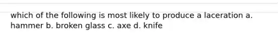 which of the following is most likely to produce a laceration a. hammer b. broken glass c. axe d. knife