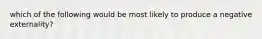 which of the following would be most likely to produce a negative externality?