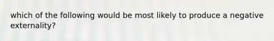 which of the following would be most likely to produce a negative externality?