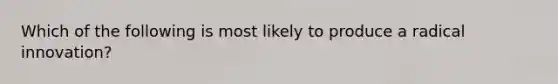 Which of the following is most likely to produce a radical innovation?