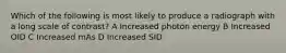 Which of the following is most likely to produce a radiograph with a long scale of contrast? A Increased photon energy B Increased OID C Increased mAs D Increased SID