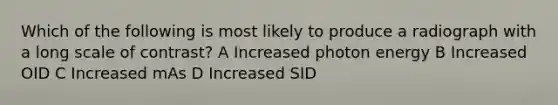 Which of the following is most likely to produce a radiograph with a long scale of contrast? A Increased photon energy B Increased OID C Increased mAs D Increased SID