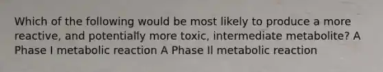 Which of the following would be most likely to produce a more reactive, and potentially more toxic, intermediate metabolite? A Phase I metabolic reaction A Phase Il metabolic reaction