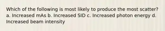 Which of the following is most likely to produce the most scatter? a. Increased mAs b. Increased SID c. Increased photon energy d. Increased beam intensity