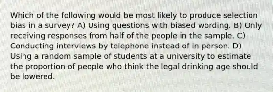 Which of the following would be most likely to produce selection bias in a survey? A) Using questions with biased wording. B) Only receiving responses from half of the people in the sample. C) Conducting interviews by telephone instead of in person. D) Using a random sample of students at a university to estimate the proportion of people who think the legal drinking age should be lowered.