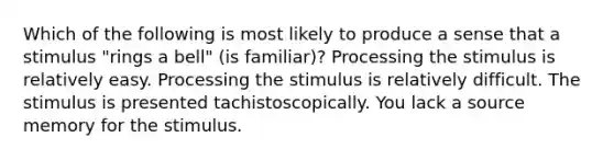 Which of the following is most likely to produce a sense that a stimulus "rings a bell" (is familiar)? Processing the stimulus is relatively easy. Processing the stimulus is relatively difficult. The stimulus is presented tachistoscopically. You lack a source memory for the stimulus.