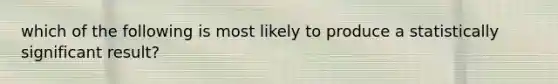 which of the following is most likely to produce a statistically significant result?