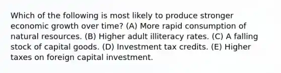 Which of the following is most likely to produce stronger economic growth over time? (A) More rapid consumption of natural resources. (B) Higher adult illiteracy rates. (C) A falling stock of capital goods. (D) Investment tax credits. (E) Higher taxes on foreign capital investment.