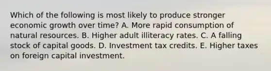 Which of the following is most likely to produce stronger economic growth over time? A. More rapid consumption of natural resources. B. Higher adult illiteracy rates. C. A falling stock of capital goods. D. Investment tax credits. E. Higher taxes on foreign capital investment.