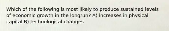 Which of the following is most likely to produce sustained levels of economic growth in the longrun? A) increases in physical capital B) technological changes