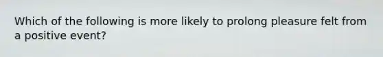 Which of the following is more likely to prolong pleasure felt from a positive event?