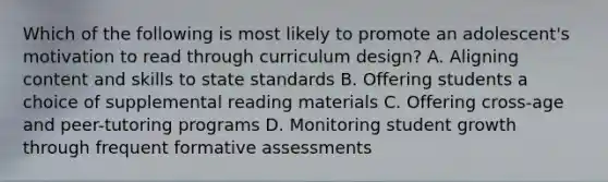 Which of the following is most likely to promote an adolescent's motivation to read through curriculum design? A. Aligning content and skills to state standards B. Offering students a choice of supplemental reading materials C. Offering cross-age and peer-tutoring programs D. Monitoring student growth through frequent formative assessments