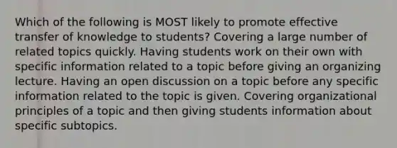 Which of the following is MOST likely to promote effective transfer of knowledge to students? Covering a large number of related topics quickly. Having students work on their own with specific information related to a topic before giving an organizing lecture. Having an open discussion on a topic before any specific information related to the topic is given. Covering organizational principles of a topic and then giving students information about specific subtopics.