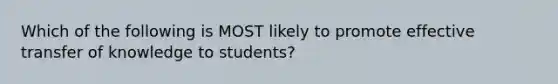 Which of the following is MOST likely to promote effective transfer of knowledge to students?