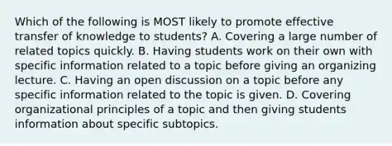 Which of the following is MOST likely to promote effective transfer of knowledge to students? A. Covering a large number of related topics quickly. B. Having students work on their own with specific information related to a topic before giving an organizing lecture. C. Having an open discussion on a topic before any specific information related to the topic is given. D. Covering organizational principles of a topic and then giving students information about specific subtopics.