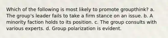 Which of the following is most likely to promote groupthink? a. The group's leader fails to take a firm stance on an issue. b. A minority faction holds to its position. c. The group consults with various experts. d. Group polarization is evident.