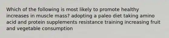 Which of the following is most likely to promote healthy increases in muscle mass? adopting a paleo diet taking amino acid and protein supplements resistance training increasing fruit and vegetable consumption