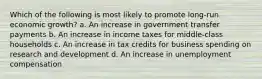 Which of the following is most likely to promote long-run economic growth? a. An increase in government transfer payments b. An increase in income taxes for middle-class households c. An increase in tax credits for business spending on research and development d. An increase in unemployment compensation