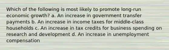 Which of the following is most likely to promote long-run economic growth? a. An increase in government transfer payments b. An increase in income taxes for middle-class households c. An increase in tax credits for business spending on research and development d. An increase in unemployment compensation