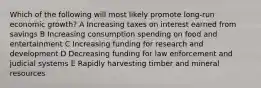 Which of the following will most likely promote long-run economic growth? A Increasing taxes on interest earned from savings B Increasing consumption spending on food and entertainment C Increasing funding for research and development D Decreasing funding for law enforcement and judicial systems E Rapidly harvesting timber and mineral resources