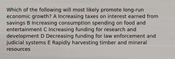 Which of the following will most likely promote long-run economic growth? A Increasing taxes on interest earned from savings B Increasing consumption spending on food and entertainment C Increasing funding for research and development D Decreasing funding for law enforcement and judicial systems E Rapidly harvesting timber and mineral resources