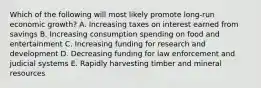 Which of the following will most likely promote long-run economic growth? A. Increasing taxes on interest earned from savings B. Increasing consumption spending on food and entertainment C. Increasing funding for research and development D. Decreasing funding for law enforcement and judicial systems E. Rapidly harvesting timber and mineral resources