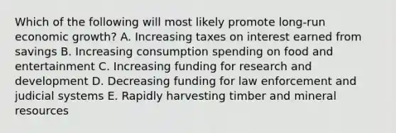 Which of the following will most likely promote long-run economic growth? A. Increasing taxes on interest earned from savings B. Increasing consumption spending on food and entertainment C. Increasing funding for research and development D. Decreasing funding for law enforcement and judicial systems E. Rapidly harvesting timber and mineral resources