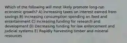 Which of the following will most likely promote long-run economic growth? A) Increasing taxes on interest earned from savings B) Increasing consumption spending on food and entertainment C) Increasing funding for research and development D) Decreasing funding for law enforcement and judicial systems E) Rapidly harvesting timber and mineral resources