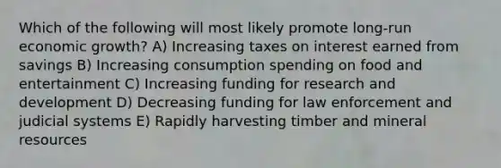 Which of the following will most likely promote long-run economic growth? A) Increasing taxes on interest earned from savings B) Increasing consumption spending on food and entertainment C) Increasing funding for research and development D) Decreasing funding for law enforcement and judicial systems E) Rapidly harvesting timber and mineral resources