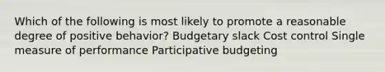 Which of the following is most likely to promote a reasonable degree of positive behavior? Budgetary slack Cost control Single measure of performance Participative budgeting