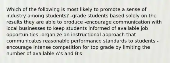 Which of the following is most likely to promote a sense of industry among students? -grade students based solely on the results they are able to produce -encourage communication with local businesses to keep students informed of available job opportunities -organize an instructional approach that communicates reasonable performance standards to students -encourage intense competition for top grade by limiting the number of available A's and B's