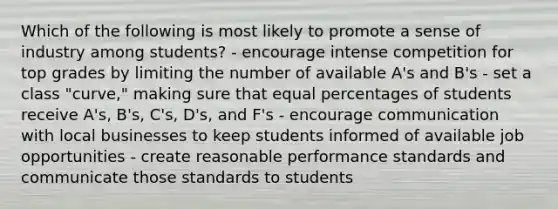 Which of the following is most likely to promote a sense of industry among students? - encourage intense competition for top grades by limiting the number of available A's and B's - set a class "curve," making sure that equal percentages of students receive A's, B's, C's, D's, and F's - encourage communication with local businesses to keep students informed of available job opportunities - create reasonable performance standards and communicate those standards to students