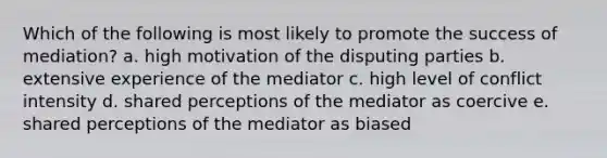 Which of the following is most likely to promote the success of mediation? a. high motivation of the disputing parties b. extensive experience of the mediator c. high level of conflict intensity d. shared perceptions of the mediator as coercive e. shared perceptions of the mediator as biased