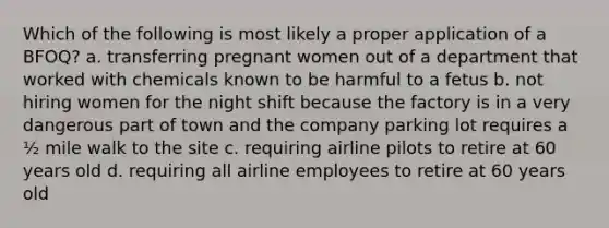 Which of the following is most likely a proper application of a BFOQ? a. transferring pregnant women out of a department that worked with chemicals known to be harmful to a fetus b. not hiring women for the night shift because the factory is in a very dangerous part of town and the company parking lot requires a ½ mile walk to the site c. requiring airline pilots to retire at 60 years old d. requiring all airline employees to retire at 60 years old