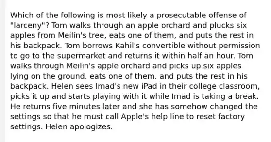 Which of the following is most likely a prosecutable offense of "larceny"? Tom walks through an apple orchard and plucks six apples from Meilin's tree, eats one of them, and puts the rest in his backpack. Tom borrows Kahil's convertible without permission to go to the supermarket and returns it within half an hour. Tom walks through Meilin's apple orchard and picks up six apples lying on the ground, eats one of them, and puts the rest in his backpack. Helen sees Imad's new iPad in their college classroom, picks it up and starts playing with it while Imad is taking a break. He returns five minutes later and she has somehow changed the settings so that he must call Apple's help line to reset factory settings. Helen apologizes.