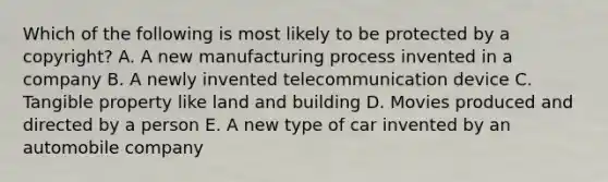 Which of the following is most likely to be protected by a copyright? A. A new manufacturing process invented in a company B. A newly invented telecommunication device C. Tangible property like land and building D. Movies produced and directed by a person E. A new type of car invented by an automobile company