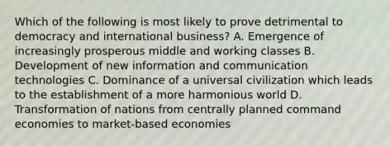 Which of the following is most likely to prove detrimental to democracy and international business? A. Emergence of increasingly prosperous middle and working classes B. Development of new information and communication technologies C. Dominance of a universal civilization which leads to the establishment of a more harmonious world D. Transformation of nations from centrally planned command economies to market-based economies