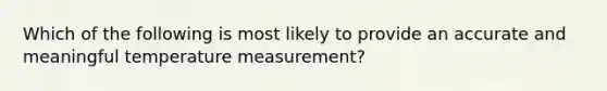 Which of the following is most likely to provide an accurate and meaningful temperature measurement?