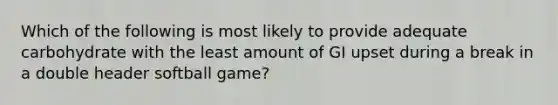 Which of the following is most likely to provide adequate carbohydrate with the least amount of GI upset during a break in a double header softball game?