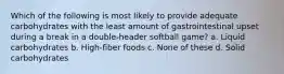 Which of the following is most likely to provide adequate carbohydrates with the least amount of gastrointestinal upset during a break in a double-header softball game? a. Liquid carbohydrates b. High-fiber foods c. None of these d. Solid carbohydrates