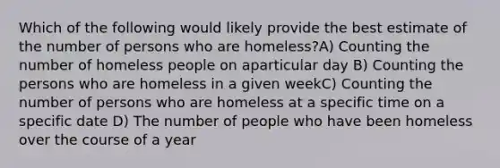 Which of the following would likely provide the best estimate of the number of persons who are homeless?A) Counting the number of homeless people on aparticular day B) Counting the persons who are homeless in a given weekC) Counting the number of persons who are homeless at a specific time on a specific date D) The number of people who have been homeless over the course of a year