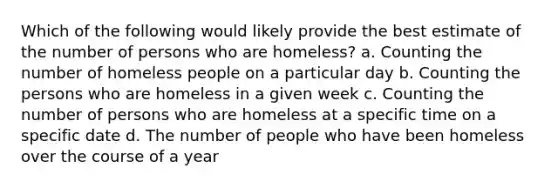 Which of the following would likely provide the best estimate of the number of persons who are homeless? a. Counting the number of homeless people on a particular day b. Counting the persons who are homeless in a given week c. Counting the number of persons who are homeless at a specific time on a specific date d. The number of people who have been homeless over the course of a year