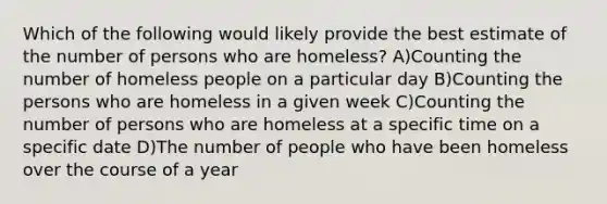 Which of the following would likely provide the best estimate of the number of persons who are homeless? A)Counting the number of homeless people on a particular day B)Counting the persons who are homeless in a given week C)Counting the number of persons who are homeless at a specific time on a specific date D)The number of people who have been homeless over the course of a year