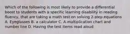 Which of the following is most likely to provide a differential boost to students with a specific learning disability in reading fluency, that are taking a math test on solving 2-step equations A. Eyeglasses B. a calculator C. A multiplication chart and number line D. Having the test items read aloud