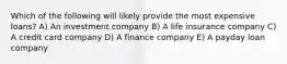 Which of the following will likely provide the most expensive loans? A) An investment company B) A life insurance company C) A credit card company D) A finance company E) A payday loan company